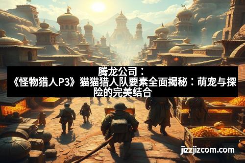 腾龙公司：《怪物猎人P3》猫猫猎人队要素全面揭秘：萌宠与探险的完美结合